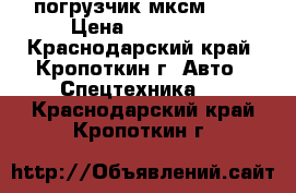 погрузчик мксм 800 › Цена ­ 650 000 - Краснодарский край, Кропоткин г. Авто » Спецтехника   . Краснодарский край,Кропоткин г.